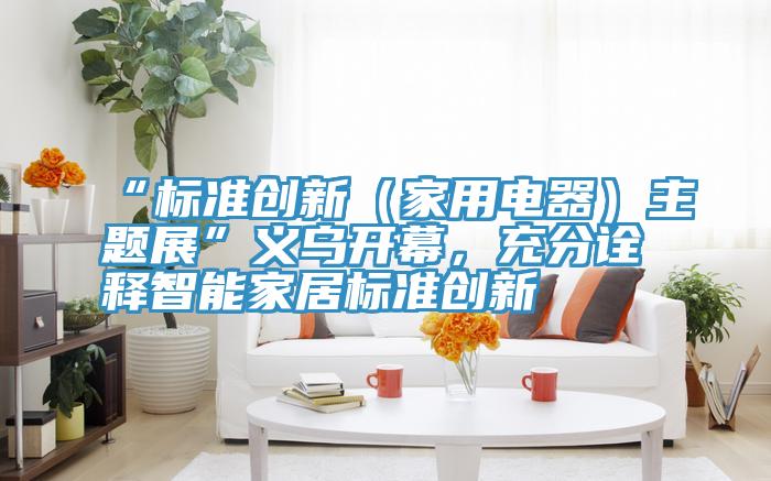 “标准创新（家用电器）主题展”义乌开幕，充分诠释智能家居标准创新
