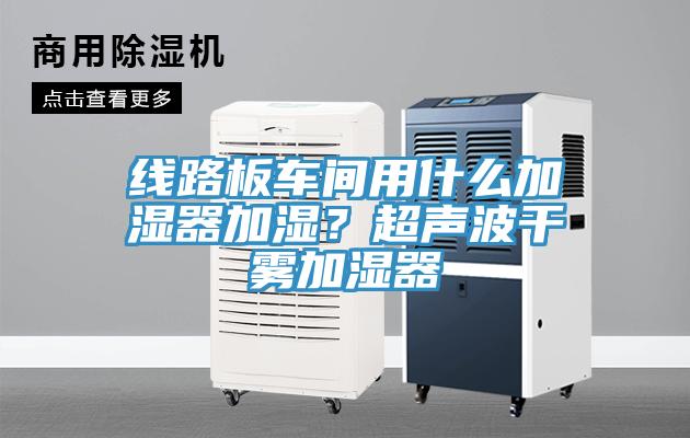 线路板车间用什么加湿器加湿？超声波干雾加湿器